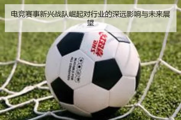 电竞赛事新兴战队崛起对行业的深远影响与未来展望